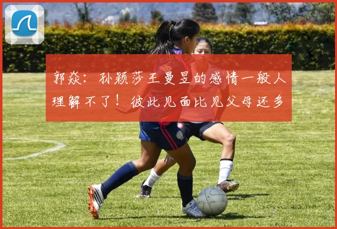 郭焱：孙颖莎王曼昱的感情一般人理解不了！彼此见面比见父母还多