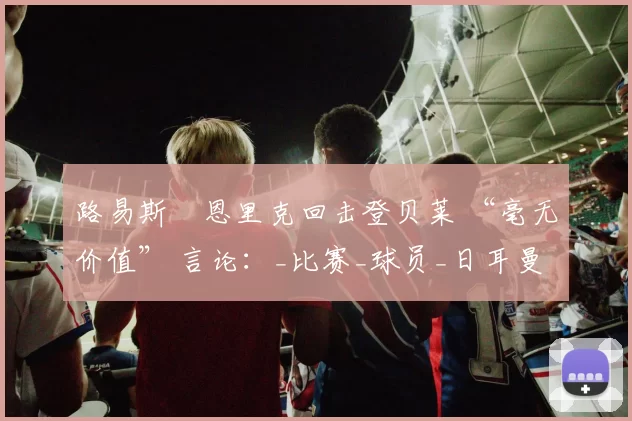 路易斯・恩里克回击登贝莱 “毫无价值” 言论:_比赛_球员_日耳曼