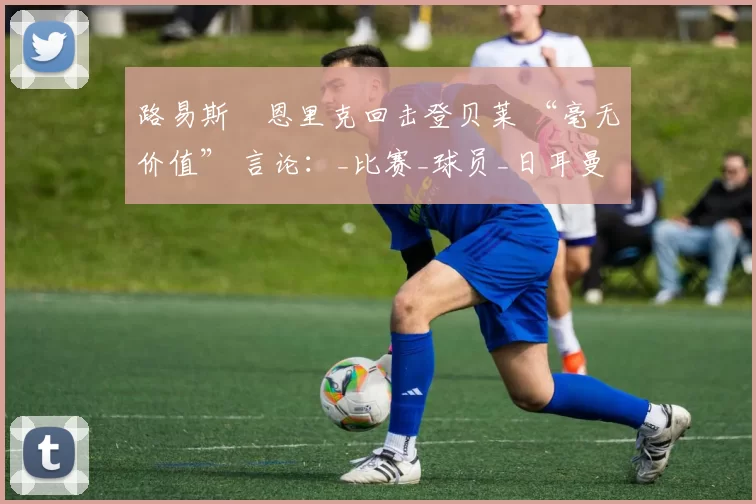 路易斯・恩里克回击登贝莱 “毫无价值” 言论：_比赛_球员_日耳曼