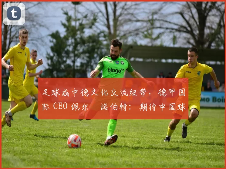 足球成中德文化交流纽带,德甲国际 CEO 佩尔・诺伯特:期待中国球员登场