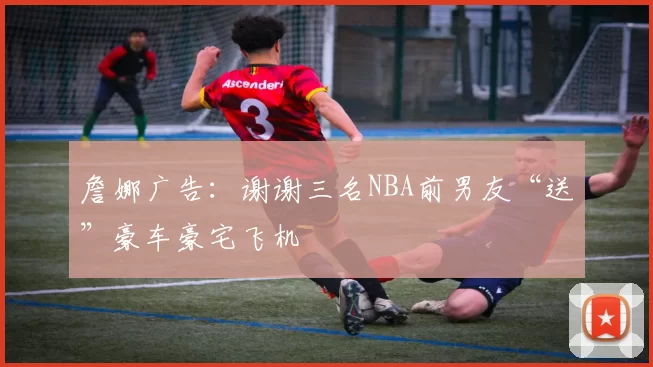 詹娜广告：谢谢三名NBA前男友“送”豪车豪宅飞机