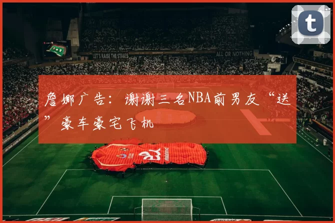 詹娜广告：谢谢三名NBA前男友“送”豪车豪宅飞机