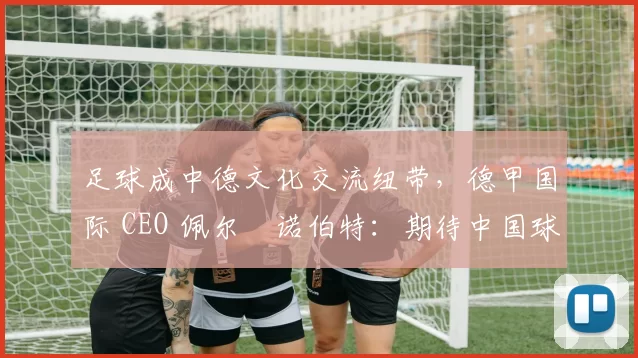 足球成中德文化交流纽带，德甲国际 CEO 佩尔・诺伯特：期待中国球员登场