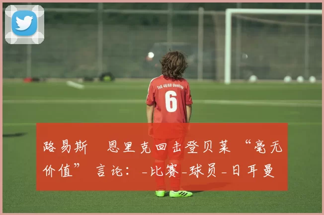 路易斯・恩里克回击登贝莱 “毫无价值” 言论：_比赛_球员_日耳曼