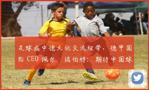 足球成中德文化交流纽带，德甲国际 CEO 佩尔・诺伯特：期待中国球员登场