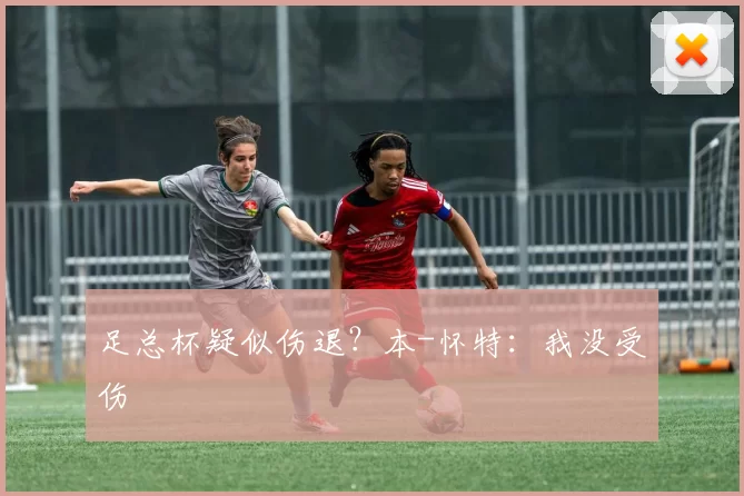 足总杯疑似伤退？本-怀特：我没受伤