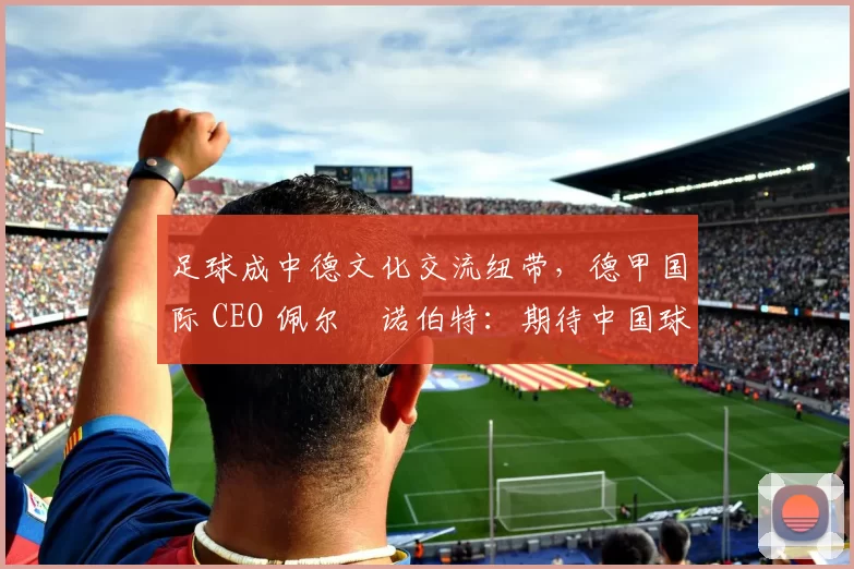 足球成中德文化交流纽带，德甲国际 CEO 佩尔・诺伯特：期待中国球员登场