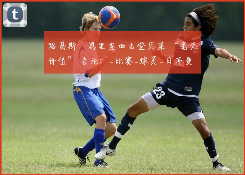 路易斯・恩里克回击登贝莱 “毫无价值” 言论：_比赛_球员_日耳曼