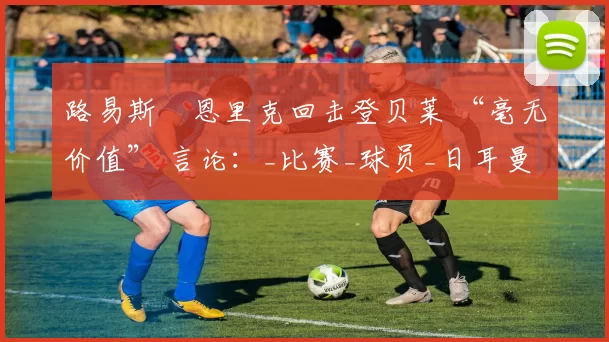 路易斯・恩里克回击登贝莱 “毫无价值” 言论：_比赛_球员_日耳曼