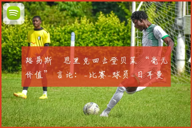 路易斯・恩里克回击登贝莱 “毫无价值” 言论：_比赛_球员_日耳曼