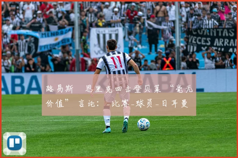 路易斯・恩里克回击登贝莱 “毫无价值” 言论：_比赛_球员_日耳曼