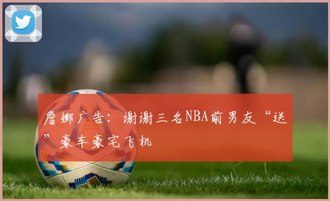 詹娜广告：谢谢三名NBA前男友“送”豪车豪宅飞机