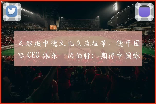 足球成中德文化交流纽带，德甲国际 CEO 佩尔・诺伯特：期待中国球员登场