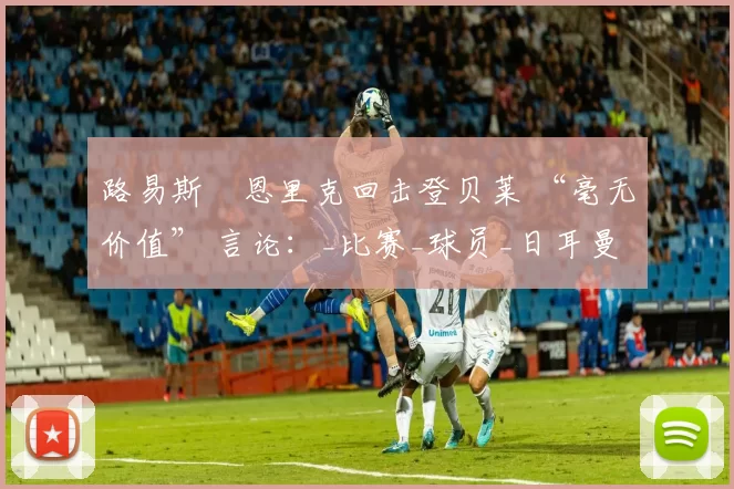 路易斯・恩里克回击登贝莱 “毫无价值” 言论：_比赛_球员_日耳曼