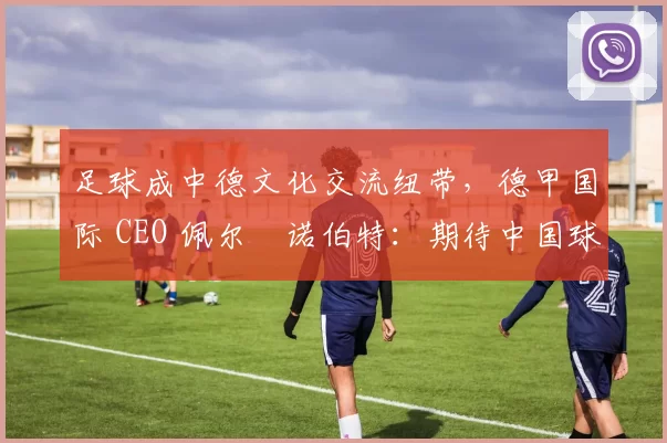 足球成中德文化交流纽带，德甲国际 CEO 佩尔・诺伯特：期待中国球员登场