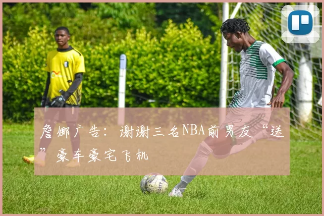 詹娜广告：谢谢三名NBA前男友“送”豪车豪宅飞机