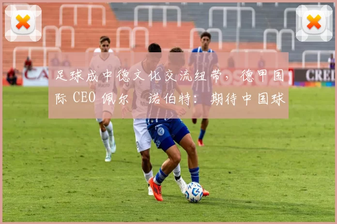 足球成中德文化交流纽带，德甲国际 CEO 佩尔・诺伯特：期待中国球员登场