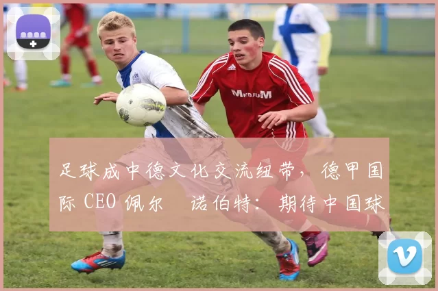足球成中德文化交流纽带，德甲国际 CEO 佩尔・诺伯特：期待中国球员登场