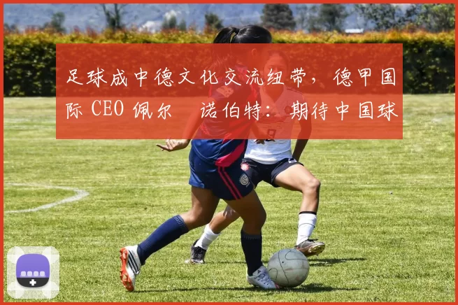 足球成中德文化交流纽带，德甲国际 CEO 佩尔・诺伯特：期待中国球员登场