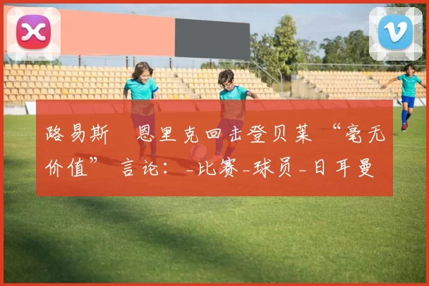 路易斯・恩里克回击登贝莱 “毫无价值” 言论：_比赛_球员_日耳曼