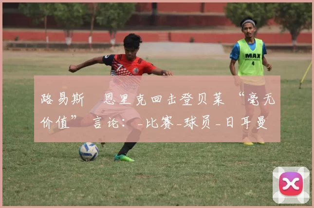 路易斯・恩里克回击登贝莱 “毫无价值” 言论:_比赛_球员_日耳曼