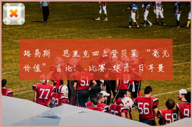 路易斯・恩里克回击登贝莱 “毫无价值” 言论：_比赛_球员_日耳曼