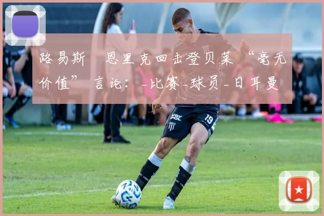 路易斯・恩里克回击登贝莱 “毫无价值” 言论：_比赛_球员_日耳曼