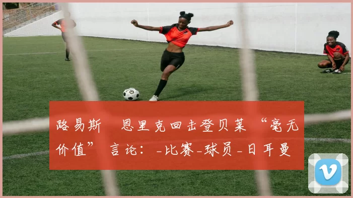 路易斯・恩里克回击登贝莱 “毫无价值” 言论：_比赛_球员_日耳曼