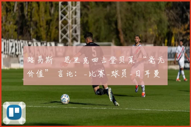 路易斯・恩里克回击登贝莱 “毫无价值” 言论：_比赛_球员_日耳曼
