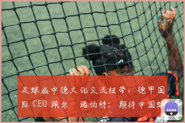 足球成中德文化交流纽带，德甲国际 CEO 佩尔・诺伯特：期待中国球员登场
