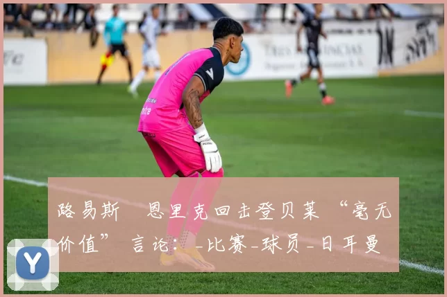 路易斯・恩里克回击登贝莱 “毫无价值” 言论：_比赛_球员_日耳曼