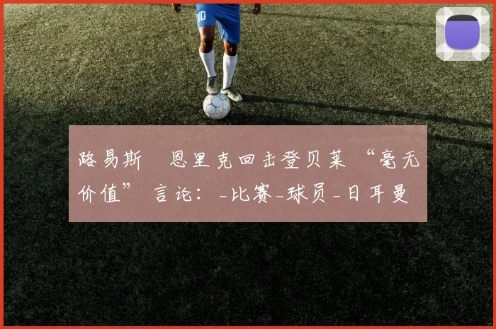 路易斯・恩里克回击登贝莱 “毫无价值” 言论：_比赛_球员_日耳曼