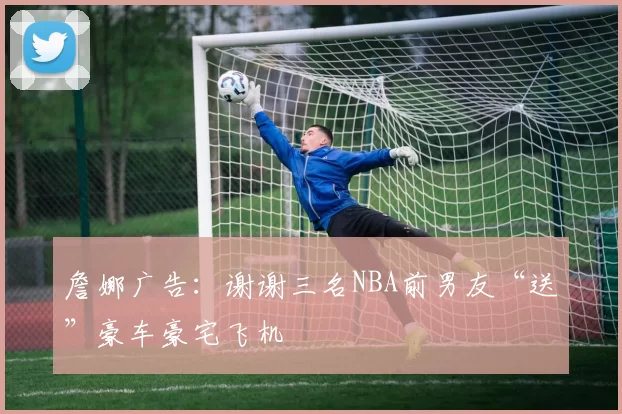 詹娜广告：谢谢三名NBA前男友“送”豪车豪宅飞机