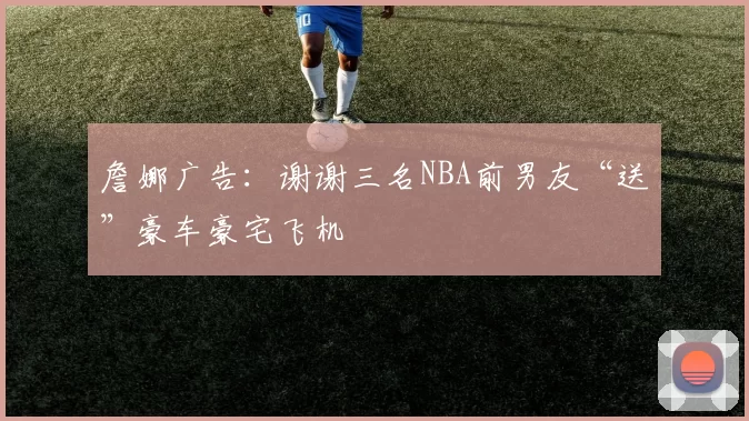 詹娜广告:谢谢三名NBA前男友“送”豪车豪宅飞机