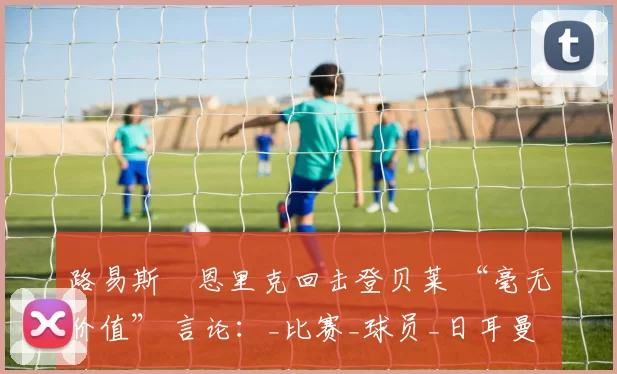 路易斯・恩里克回击登贝莱 “毫无价值” 言论：_比赛_球员_日耳曼