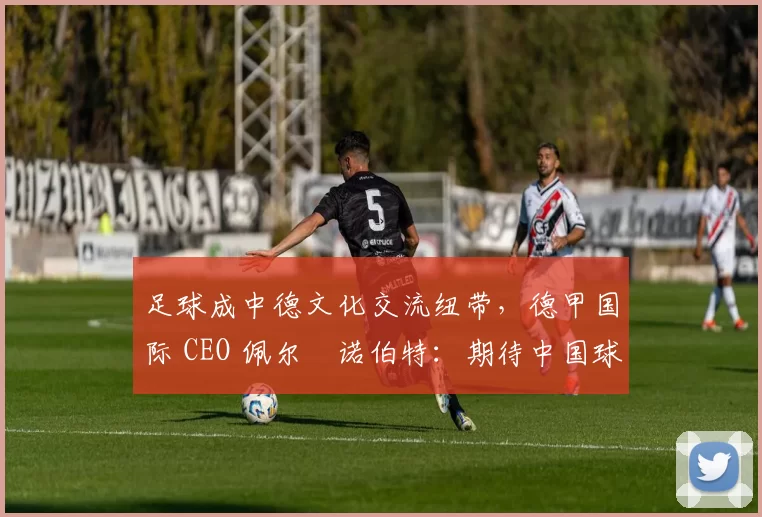 足球成中德文化交流纽带,德甲国际 CEO 佩尔・诺伯特:期待中国球员登场