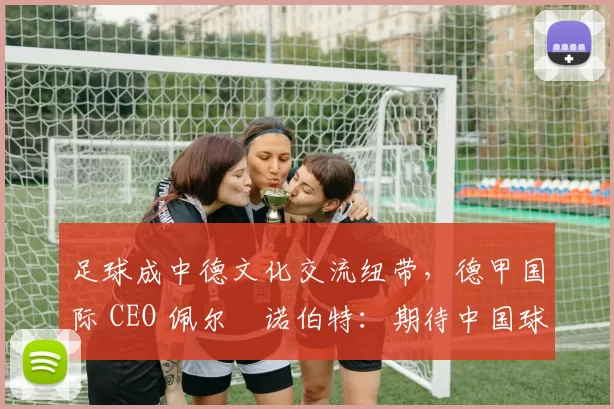 足球成中德文化交流纽带,德甲国际 CEO 佩尔・诺伯特:期待中国球员登场