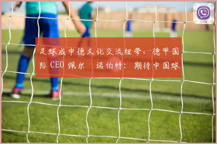 足球成中德文化交流纽带，德甲国际 CEO 佩尔・诺伯特：期待中国球员登场