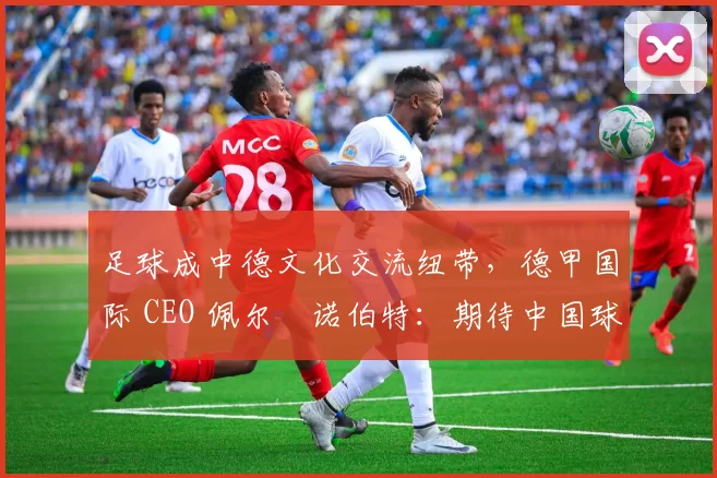 足球成中德文化交流纽带,德甲国际 CEO 佩尔・诺伯特:期待中国球员登场