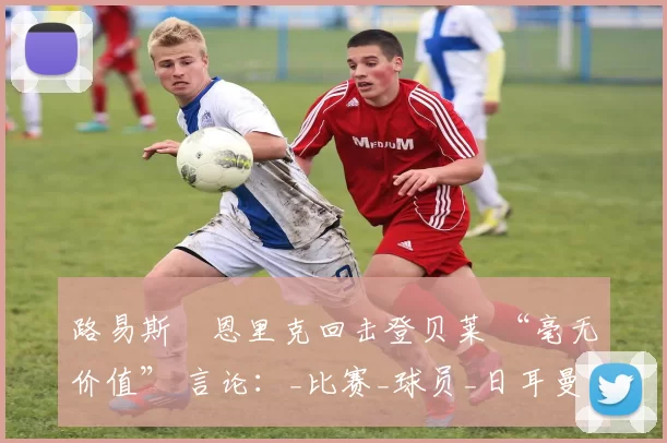 路易斯・恩里克回击登贝莱 “毫无价值” 言论：_比赛_球员_日耳曼