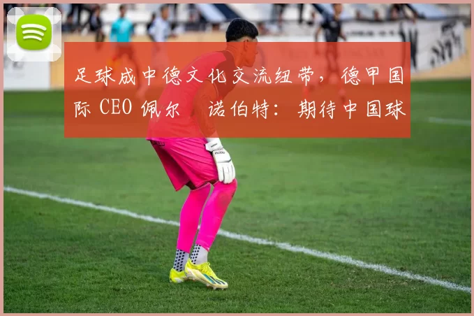 足球成中德文化交流纽带，德甲国际 CEO 佩尔・诺伯特：期待中国球员登场