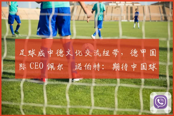 足球成中德文化交流纽带，德甲国际 CEO 佩尔・诺伯特：期待中国球员登场