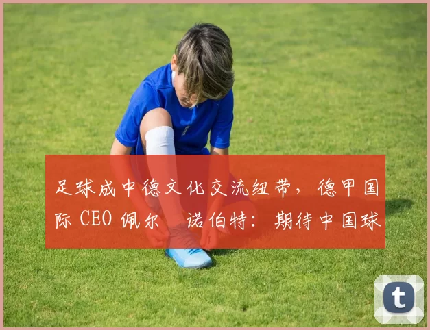 足球成中德文化交流纽带，德甲国际 CEO 佩尔・诺伯特：期待中国球员登场