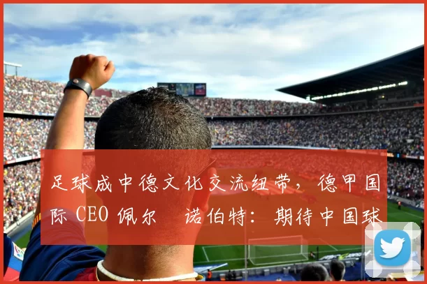 足球成中德文化交流纽带，德甲国际 CEO 佩尔・诺伯特：期待中国球员登场