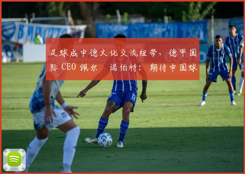 足球成中德文化交流纽带，德甲国际 CEO 佩尔・诺伯特：期待中国球员登场