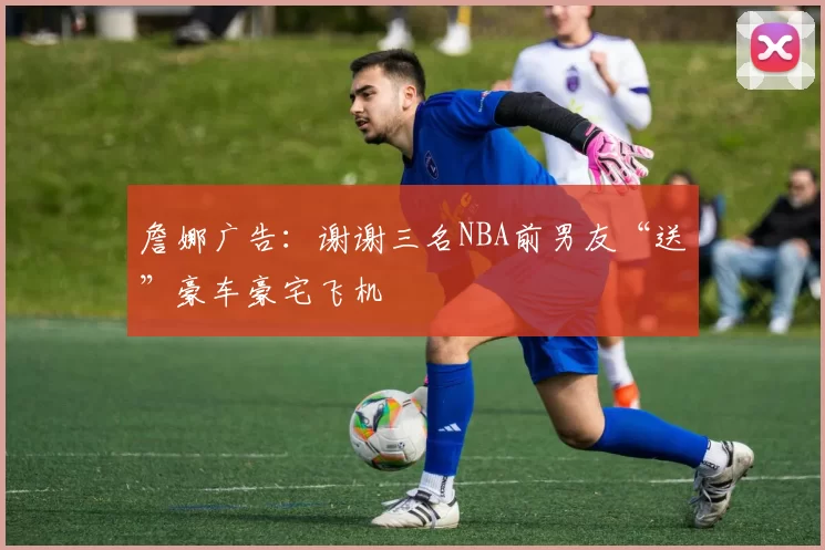 詹娜广告：谢谢三名NBA前男友“送”豪车豪宅飞机