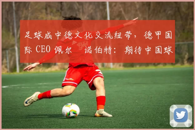 足球成中德文化交流纽带，德甲国际 CEO 佩尔・诺伯特：期待中国球员登场
