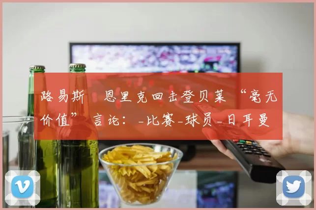 路易斯・恩里克回击登贝莱 “毫无价值” 言论：_比赛_球员_日耳曼