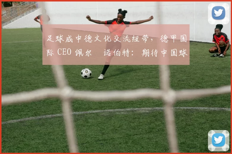 足球成中德文化交流纽带，德甲国际 CEO 佩尔・诺伯特：期待中国球员登场