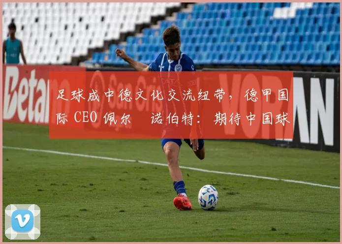 足球成中德文化交流纽带，德甲国际 CEO 佩尔・诺伯特：期待中国球员登场